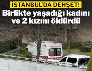 İstanbul'da dehşet: Birlikte yaşadığı kadını ve 2 kızını öldürdü