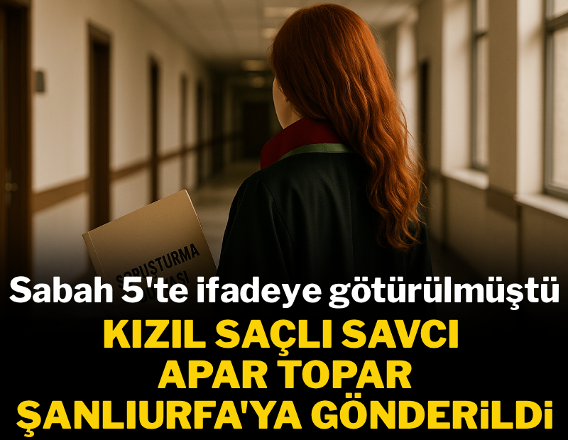 Sabah 5'te İfadeye götürülen kızıl saçlı savcı apar topar Urfa'ya gönderildi