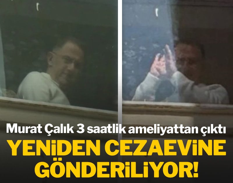 Mehmet Murat Çalık ameliyattan çıktı yeniden cezaevine gönderiliyor