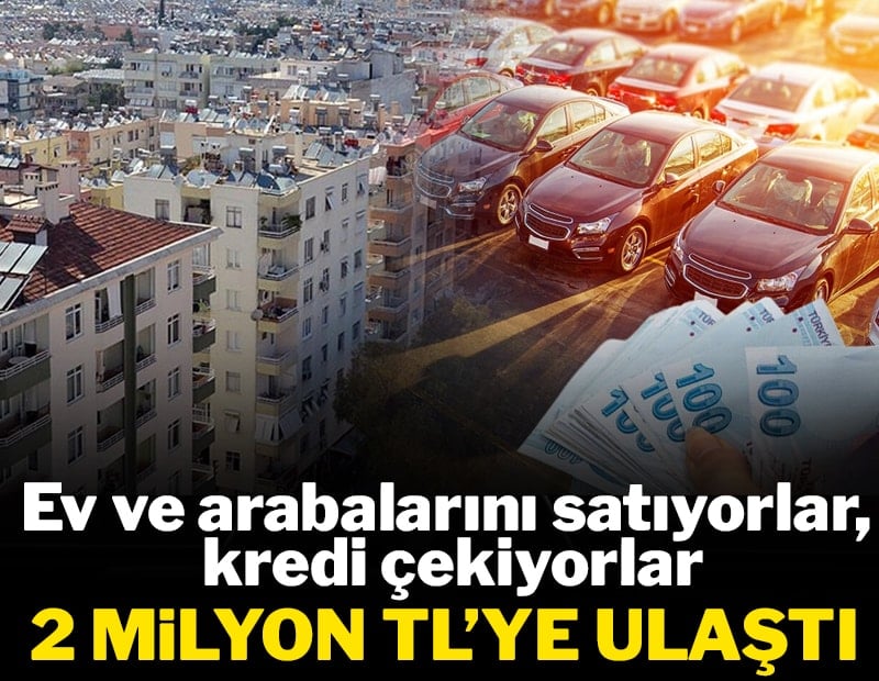 Evlerini, arabalarını satıp kredi çekiyorlar: 2 milyon TL'ye yükseldi