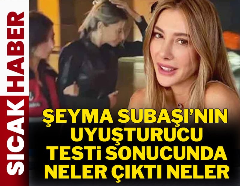 Şeyma Subaşı'nın uyuşturucu testi sonucu belli oldu