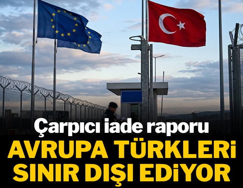 Avrupa, Türkleri sınır dışı ediyor! Çarpıcı iade raporu