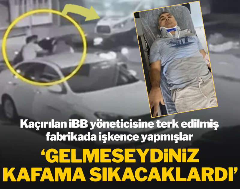 Kaçırılan İBB yöneticisine terk edilmiş fabrikada işkence yapmışlar: 'Gelmeseydiniz kafama sıkacaklardı'