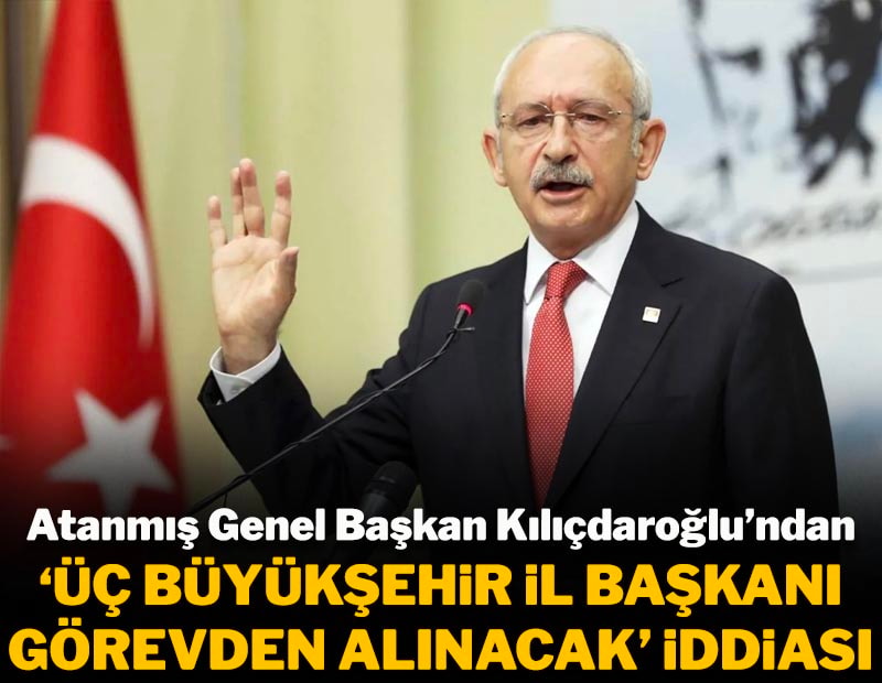 Atanmış Genel Başkan Kılıçdaroğlu'ndan 'Üç Büyükşehir İl Başkanı görevden alınacak" iddiası