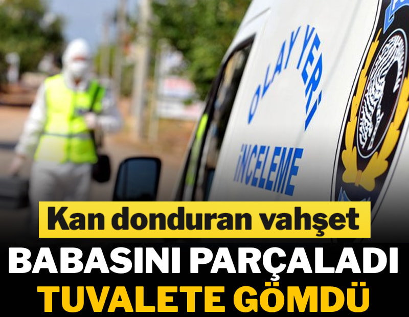 Babasını parçalayıp tuvalete gömdü, kayıp ihbarında bulundu